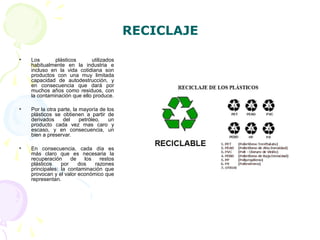 RECICLAJE
• Los plásticos utilizados
habitualmente en la industria e
incluso en la vida cotidiana son
productos con una muy limitada
capacidad de autodestrucción, y
en consecuencia que dará por
muchos años como residuos, con
la contaminación que ello produce.
• Por la otra parte, la mayoría de los
plásticos se obtienen a partir de
derivados del petróleo, un
producto cada vez mas caro y
escaso, y en consecuencia, un
bien a preservar.
• En consecuencia, cada día es
más claro que es necesaria la
recuperación de los restos
plásticos por dos razones
principales: la contaminación que
provocan y el valor económico que
representan.
 