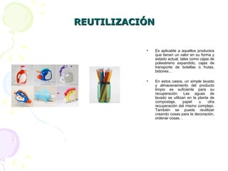 REUTILIZACIÓNREUTILIZACIÓN
• Es aplicable a aquellos productos
que tienen un valor en su forma y
estado actual, tales como cajas de
poliestireno expandido, cajas de
transporte de botellas o frutas,
bidones…
• En estos casos, un simple lavado
y almacenamiento del producto
limpio es suficiente para su
recuperación. Las aguas de
lavado se utilizan en la planta de
compostaje, papel u otra
recuperación del mismo complejo.
También se puede reutilizar
creando cosas para la decoración,
ordenar cosas…
 