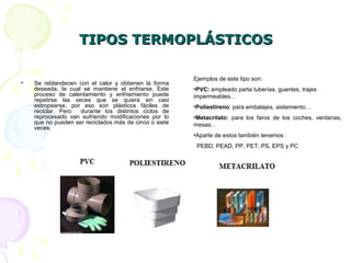 TIPOS TERMOPLÁSTICOSTIPOS TERMOPLÁSTICOS
• Se reblandecen con el calor y obtienen la forma
deseada, la cual se mantiene al enfriarse. Este
proceso de calentamiento y enfriamiento puede
repetirse las veces que se quiera sin casi
estropearse, por eso son plásticos fáciles de
reciclar. Pero durante los distintos ciclos de
reprocesado van sufriendo modificaciones por lo
que no pueden ser reciclados más de cinco o siete
veces.
Ejemplos de este tipo son:
•PVC: empleado parta tuberías, guantes, trajes
impermeables…
•Poliestireno: para embalajes, aislamiento…
•Metacrilato: para los faros de los coches, ventanas,
mesas…
•Aparte de estos también tenemos :
PEBD, PEAD, PP, PET, PS, EPS y PC
 