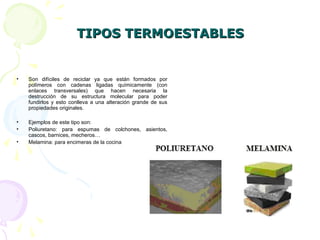 TIPOS TERMOESTABLESTIPOS TERMOESTABLES
• Son difíciles de reciclar ya que están formados por
polímeros con cadenas ligadas químicamente (con
enlaces transversales) que hacen necesaria la
destrucción de su estructura molecular para poder
fundirlos y esto conlleva a una alteración grande de sus
propiedades originales.
• Ejemplos de este tipo son:
• Poliuretano: para espumas de colchones, asientos,
cascos, barnices, mecheros…
• Melamina: para encimeras de la cocina
 