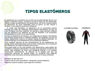 TIPOS ELASTÓMEROSTIPOS ELASTÓMEROS
Un elastómero es un polímero que cuenta con la particularidad de ser muy
elástico pudiendo incluso, recuperar su forma luego de ser deformado.
Debido a estas características, los elastómeros, son de le material básico
de fabricación de otros materiales como la goma, ya sea natural o
sintética, y para algunos productos adhesivos
A modo mas especifico, un elastómero, es un compuesto químico
formado por miles de moléculas denominadas monómeros, los que se
unen formando enormes cadenas. Es gracias a estas grandes cadenas
que los polímeros son elásticos ya que son flexibles y se encuentran
entrelazadas de manera muy desordenada.
Cunado un elastómero es estirado, sus moléculas se alinean, permitiendo
que muchas veces timen un aspecto cristalino. Sin embargo, una vez se
suelta, rápidamente vuelve a su estado original de elástico desorden. Lo
anterior distingue a los elastómeros de los polímeros plásticos
Para modificar algunas de las características de los elastómeros, es
posible añadir otros elementos como el cloro, obteniendo así el neopreno
tan utilizado en los trajes húmedos para bucear.
Para poder darle un uso más práctico a los elastómeros, estos deben ser
sometidos a diversos tratamientos. A través de la aplicación de átomos de
azufre, este polímero se hace más resistente gracias a un proceso
denominado vulcanización. Si además se le agrega otro tipo de
sustancias químicas es posible lograr un producto final bastante
resistente a las amenazas corrosivas presentes en el medio ambiente.
• Ejemplos de este tipo son:
• Caucho natural: para neumáticos, mangueras, gomas elásticas…
• Neopreno caucho sintético: para trajes de inmersión.
 