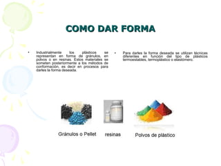 COMO DAR FORMACOMO DAR FORMA
• Industrialmente los plásticos se
representan en forma de gránulos, en
polvos o en resinas. Estos materiales se
someten posteriormente a los métodos de
conformación, es decir en procesos para
darles la forma deseada.
• Para darles la forma deseada se utilizan técnicas
diferentes en función del tipo de plásticos
termoestables, termoplástico o elastómero.
 