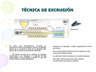 TÉCNICA DE EXCRUSIÓNTÉCNICA DE EXCRUSIÓN
• Se utiliza para termoplásticos. Consiste en
introducir en forma de gránulos o polvos. El plástico
dentro de un embudo o tolva se va dejando caer
dentro de un cilindro previamente calentado.
El cilindro consta de un cilindro de grandes
dimensiones que desplaza el material fundido
hasta llegar a una boquilla o molde. El giro del
tornillo fuerza la salida del plástico
fundido por la boquilla o molde, adquiriendo la forma
del mismo.
Una vez que sale el plástico por la b oquilla se enfría
lentamente mediante agua.
La salida se cortan las piezas a la medida deseada.
Se suelen utilizar para hacer tubos, perfiles,
recubrimientos por cable y cañerías.
 