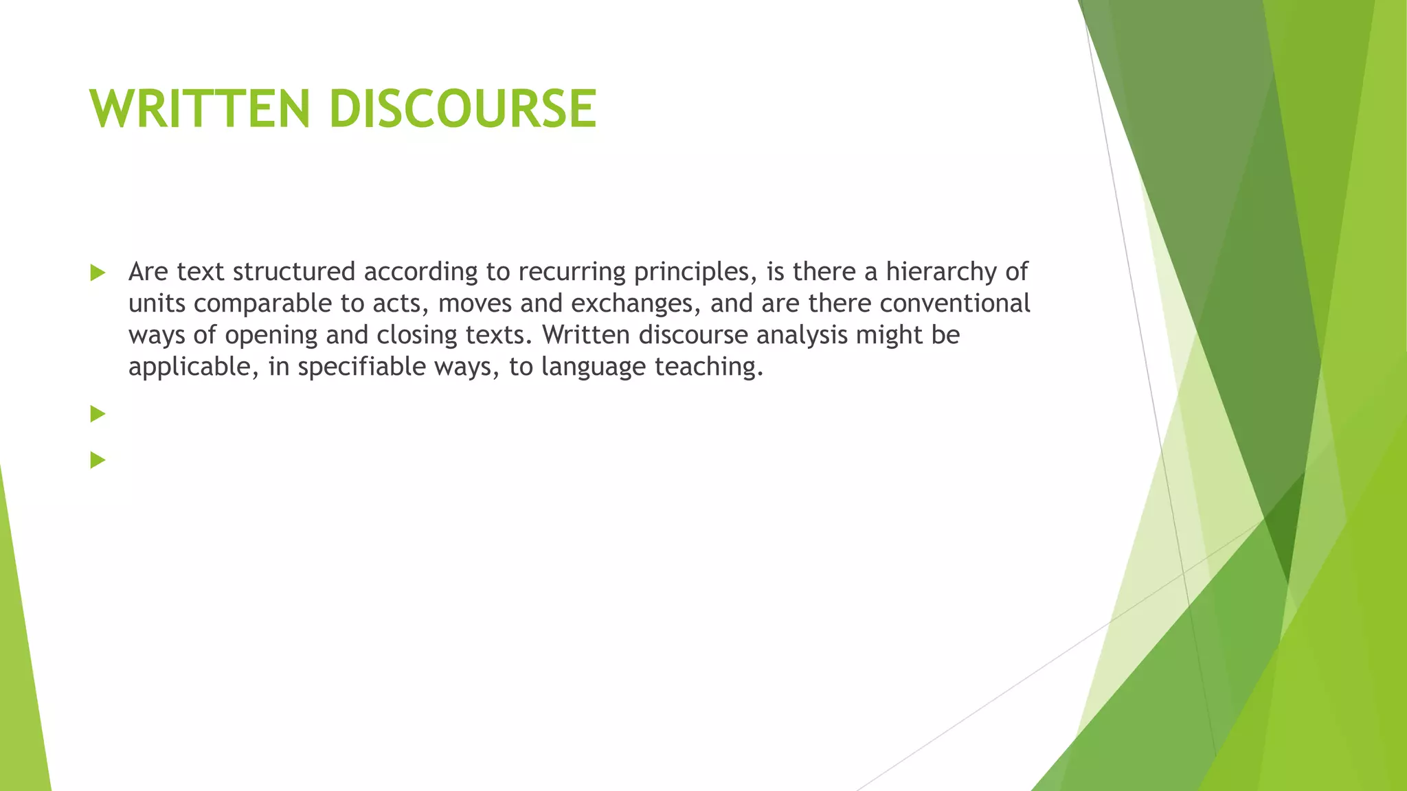 WRITTEN DISCOURSE
 Are text structured according to recurring principles, is there a hierarchy of
units comparable to acts, moves and exchanges, and are there conventional
ways of opening and closing texts. Written discourse analysis might be
applicable, in specifiable ways, to language teaching.


 