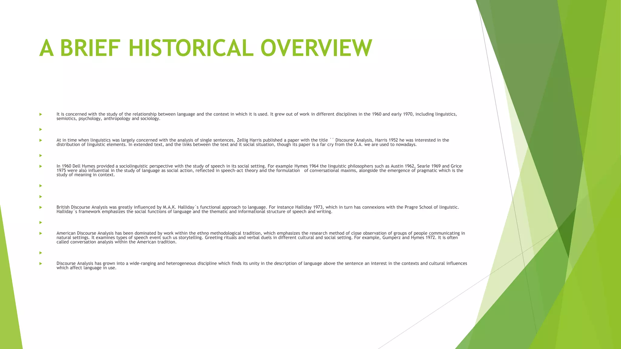 A BRIEF HISTORICAL OVERVIEW
 It is concerned with the study of the relationship between language and the context in which it is used. It grew out of work in different disciplines in the 1960 and early 1970, including linguistics,
semiotics, psychology, anthropology and sociology.

 At in time when linguistics was largely concerned with the analysis of single sentences, Zellig Harris published a paper with the title ´´ Discourse Analysis, Harris 1952 he was interested in the
distribution of linguistic elements. In extended text, and the links between the text and it social situation, though its paper is a far cry from the D.A. we are used to nowadays.

 In 1960 Dell Hymes provided a sociolinguistic perspective with the study of speech in its social setting. For example Hymes 1964 the linguistic philosophers such as Austin 1962, Searle 1969 and Grice
1975 were also influential in the study of language as social action, reflected in speech-act theory and the formulation of conversational maxims, alongside the emergence of pragmatic which is the
study of meaning in context.


 British Discourse Analysis was greatly influenced by M.A.K. Halliday´s functional approach to language. For instance Halliday 1973, which in turn has connexions with the Pragre School of linguistic.
Halliday´s framework emphasizes the social functions of language and the thematic and informational structure of speech and writing.

 American Discourse Analysis has been dominated by work within the ethno methodological tradition, which emphasizes the research method of close observation of groups of people communicating in
natural settings. It examines types of speech event such us storytelling. Greeting rituals and verbal duels in different cultural and social setting. For example, Gumperz and Hymes 1972. It is often
called conversation analysis within the American tradition.

 Discourse Analysis has grown into a wide-ranging and heterogeneous discipline which finds its unity in the description of language above the sentence an interest in the contexts and cultural influences
which affect language in use.
 