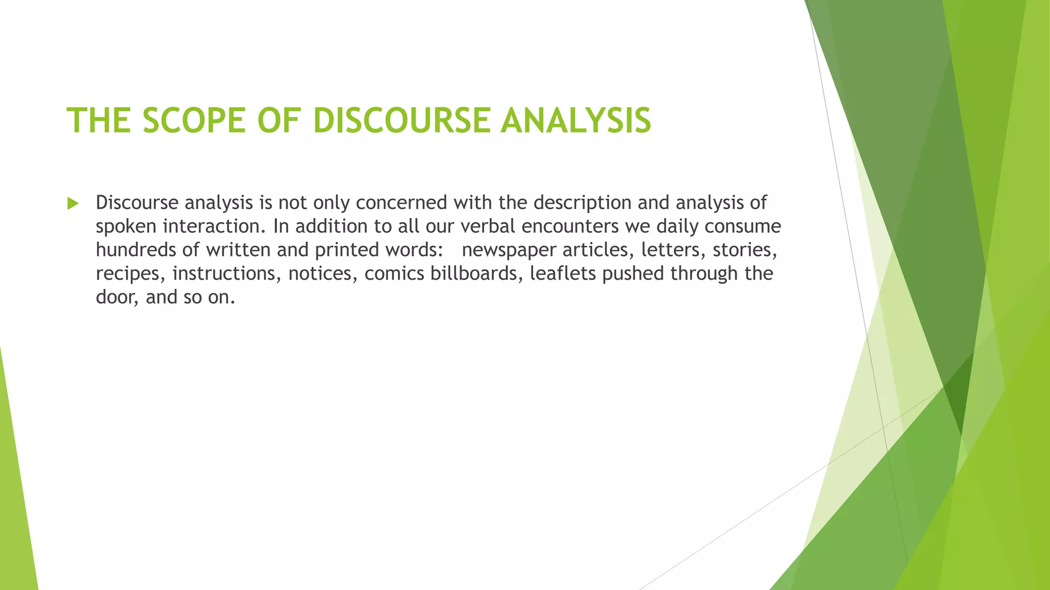 THE SCOPE OF DISCOURSE ANALYSIS
 Discourse analysis is not only concerned with the description and analysis of
spoken interaction. In addition to all our verbal encounters we daily consume
hundreds of written and printed words: newspaper articles, letters, stories,
recipes, instructions, notices, comics billboards, leaflets pushed through the
door, and so on.
 