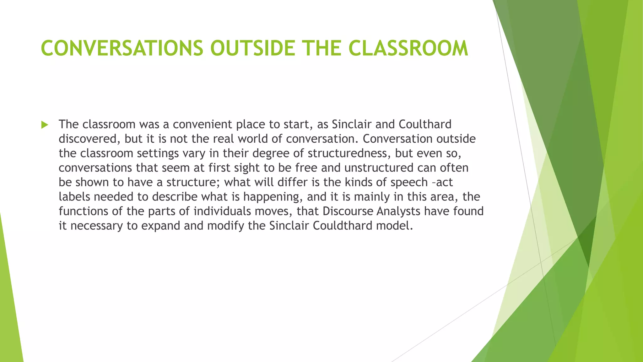 CONVERSATIONS OUTSIDE THE CLASSROOM
 The classroom was a convenient place to start, as Sinclair and Coulthard
discovered, but it is not the real world of conversation. Conversation outside
the classroom settings vary in their degree of structuredness, but even so,
conversations that seem at first sight to be free and unstructured can often
be shown to have a structure; what will differ is the kinds of speech –act
labels needed to describe what is happening, and it is mainly in this area, the
functions of the parts of individuals moves, that Discourse Analysts have found
it necessary to expand and modify the Sinclair Couldthard model.
 