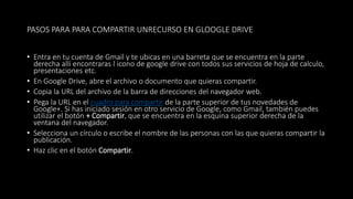 PASOS PARA PARA COMPARTIR UNRECURSO EN GLOOGLE DRIVE
• Entra en tu cuenta de Gmail y te ubicas en una barreta que se encuentra en la parte
derecha allí encontraras l icono de google drive con todos sus servicios de hoja de calculo,
presentaciones etc.
• En Google Drive, abre el archivo o documento que quieras compartir.
• Copia la URL del archivo de la barra de direcciones del navegador web.
• Pega la URL en el cuadro para compartir de la parte superior de tus novedades de
Google+. Si has iniciado sesión en otro servicio de Google, como Gmail, también puedes
utilizar el botón + Compartir, que se encuentra en la esquina superior derecha de la
ventana del navegador.
• Selecciona un círculo o escribe el nombre de las personas con las que quieras compartir la
publicación.
• Haz clic en el botón Compartir.
 