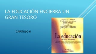 LA EDUCACIÓN ENCIERRA UN
GRAN TESORO
CAPITULO 6
 