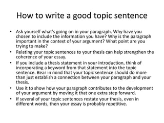How to write a good topic sentence
• Ask yourself what's going on in your paragraph. Why have you
chosen to include the information you have? Why is the paragraph
important in the context of your argument? What point are you
trying to make?
• Relating your topic sentences to your thesis can help strengthen the
coherence of your essay.
• If you include a thesis statement in your introduction, think of
incorporating a keyword from that statement into the topic
sentence. Bear in mind that your topic sentence should do more
than just establish a connection between your paragraph and your
thesis.
• Use it to show how your paragraph contributes to the development
of your argument by moving it that one extra step forward.
• If several of your topic sentences restate your thesis, even in
different words, then your essay is probably repetitive.
 