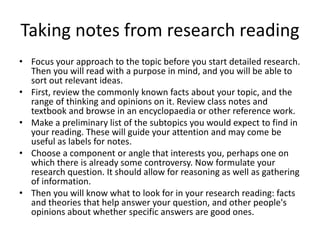 Taking notes from research reading
• Focus your approach to the topic before you start detailed research.
Then you will read with a purpose in mind, and you will be able to
sort out relevant ideas.
• First, review the commonly known facts about your topic, and the
range of thinking and opinions on it. Review class notes and
textbook and browse in an encyclopaedia or other reference work.
• Make a preliminary list of the subtopics you would expect to find in
your reading. These will guide your attention and may come be
useful as labels for notes.
• Choose a component or angle that interests you, perhaps one on
which there is already some controversy. Now formulate your
research question. It should allow for reasoning as well as gathering
of information.
• Then you will know what to look for in your research reading: facts
and theories that help answer your question, and other people's
opinions about whether specific answers are good ones.
 