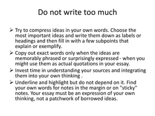 Do not write too much
 Try to compress ideas in your own words. Choose the
most important ideas and write them down as labels or
headings and then fill in with a few subpoints that
explain or exemplify.
 Copy out exact words only when the ideas are
memorably phrased or surprisingly expressed - when you
might use them as actual quotations in your essay.
 Invest time in understanding your sources and integrating
them into your own thinking .
 Underline and highlight but do not depend on it. Find
your own words for notes in the margin or on "sticky"
notes. Your essay must be an expression of your own
thinking, not a patchwork of borrowed ideas.
 