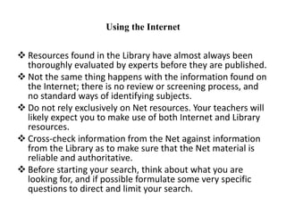 Using the Internet
 Resources found in the Library have almost always been
thoroughly evaluated by experts before they are published.
 Not the same thing happens with the information found on
the Internet; there is no review or screening process, and
no standard ways of identifying subjects.
 Do not rely exclusively on Net resources. Your teachers will
likely expect you to make use of both Internet and Library
resources.
 Cross-check information from the Net against information
from the Library as to make sure that the Net material is
reliable and authoritative.
 Before starting your search, think about what you are
looking for, and if possible formulate some very specific
questions to direct and limit your search.
 