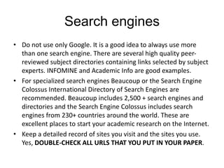 Search engines
• Do not use only Google. It is a good idea to always use more
than one search engine. There are several high quality peer-
reviewed subject directories containing links selected by subject
experts. INFOMINE and Academic Info are good examples.
• For specialized search engines Beaucoup or the Search Engine
Colossus International Directory of Search Engines are
recommended. Beaucoup includes 2,500 + search engines and
directories and the Search Engine Colossus includes search
engines from 230+ countries around the world. These are
excellent places to start your academic research on the Internet.
• Keep a detailed record of sites you visit and the sites you use.
Yes, DOUBLE-CHECK ALL URLS THAT YOU PUT IN YOUR PAPER.
 