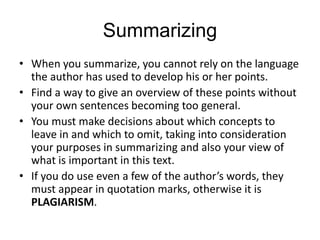 Summarizing
• When you summarize, you cannot rely on the language
the author has used to develop his or her points.
• Find a way to give an overview of these points without
your own sentences becoming too general.
• You must make decisions about which concepts to
leave in and which to omit, taking into consideration
your purposes in summarizing and also your view of
what is important in this text.
• If you do use even a few of the author’s words, they
must appear in quotation marks, otherwise it is
PLAGIARISM.
 