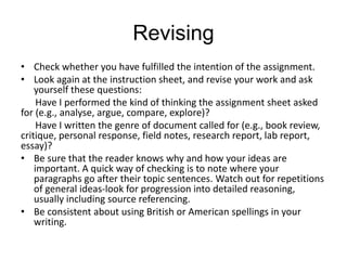 Revising
• Check whether you have fulfilled the intention of the assignment.
• Look again at the instruction sheet, and revise your work and ask
yourself these questions:
Have I performed the kind of thinking the assignment sheet asked
for (e.g., analyse, argue, compare, explore)?
Have I written the genre of document called for (e.g., book review,
critique, personal response, field notes, research report, lab report,
essay)?
• Be sure that the reader knows why and how your ideas are
important. A quick way of checking is to note where your
paragraphs go after their topic sentences. Watch out for repetitions
of general ideas-look for progression into detailed reasoning,
usually including source referencing.
• Be consistent about using British or American spellings in your
writing.
 