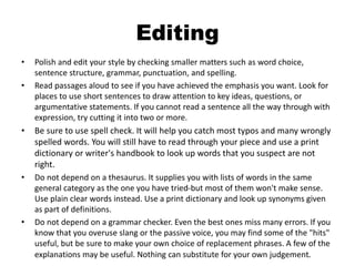 Editing
• Polish and edit your style by checking smaller matters such as word choice,
sentence structure, grammar, punctuation, and spelling.
• Read passages aloud to see if you have achieved the emphasis you want. Look for
places to use short sentences to draw attention to key ideas, questions, or
argumentative statements. If you cannot read a sentence all the way through with
expression, try cutting it into two or more.
• Be sure to use spell check. It will help you catch most typos and many wrongly
spelled words. You will still have to read through your piece and use a print
dictionary or writer's handbook to look up words that you suspect are not
right.
• Do not depend on a thesaurus. It supplies you with lists of words in the same
general category as the one you have tried-but most of them won't make sense.
Use plain clear words instead. Use a print dictionary and look up synonyms given
as part of definitions.
• Do not depend on a grammar checker. Even the best ones miss many errors. If you
know that you overuse slang or the passive voice, you may find some of the "hits"
useful, but be sure to make your own choice of replacement phrases. A few of the
explanations may be useful. Nothing can substitute for your own judgement.
 