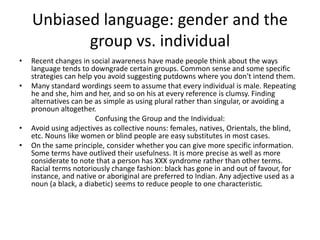 Unbiased language: gender and the
group vs. individual
• Recent changes in social awareness have made people think about the ways
language tends to downgrade certain groups. Common sense and some specific
strategies can help you avoid suggesting putdowns where you don't intend them.
• Many standard wordings seem to assume that every individual is male. Repeating
he and she, him and her, and so on his at every reference is clumsy. Finding
alternatives can be as simple as using plural rather than singular, or avoiding a
pronoun altogether.
Confusing the Group and the Individual:
• Avoid using adjectives as collective nouns: females, natives, Orientals, the blind,
etc. Nouns like women or blind people are easy substitutes in most cases.
• On the same principle, consider whether you can give more specific information.
Some terms have outlived their usefulness. It is more precise as well as more
considerate to note that a person has XXX syndrome rather than other terms.
Racial terms notoriously change fashion: black has gone in and out of favour, for
instance, and native or aboriginal are preferred to Indian. Any adjective used as a
noun (a black, a diabetic) seems to reduce people to one characteristic.
 