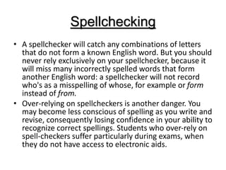 Spellchecking
• A spellchecker will catch any combinations of letters
that do not form a known English word. But you should
never rely exclusively on your spellchecker, because it
will miss many incorrectly spelled words that form
another English word: a spellchecker will not record
who's as a misspelling of whose, for example or form
instead of from.
• Over-relying on spellcheckers is another danger. You
may become less conscious of spelling as you write and
revise, consequently losing confidence in your ability to
recognize correct spellings. Students who over-rely on
spell-checkers suffer particularly during exams, when
they do not have access to electronic aids.
 