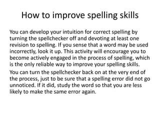 How to improve spelling skills
You can develop your intuition for correct spelling by
turning the spellchecker off and devoting at least one
revision to spelling. If you sense that a word may be used
incorrectly, look it up. This activity will encourage you to
become actively engaged in the process of spelling, which
is the only reliable way to improve your spelling skills.
You can turn the spellchecker back on at the very end of
the process, just to be sure that a spelling error did not go
unnoticed. If it did, study the word so that you are less
likely to make the same error again.
 