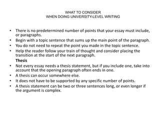 WHAT TO CONSIDER
WHEN DOING UNIVERSITY-LEVEL WRITING
• There is no predetermined number of points that your essay must include,
or paragraphs.
• Begin with a topic sentence that sums up the main point of the paragraph.
• You do not need to repeat the point you made in the topic sentence.
• Help the reader follow your train of thought and consider placing the
transition at the start of the next paragraph.
Thesis
• Not every essay needs a thesis statement, but if you include one, take into
account that the opening paragraph often ends in one.
• A thesis can occur somewhere else.
• It does not have to be supported by any specific number of points.
• A thesis statement can be two or three sentences long, or even longer if
the argument is complex.
 