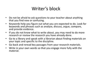 Writer’s block
• Do not be afraid to ask questions to your teacher about anything
that you find new or confusing.
• Keywords help you figure out what you are expected to do. Look for
keywords and phrases such as analyse, discuss, argue, compare,
and provide evidence.
• If you do not know what to write about, you may need to do more
research or review the research you have already done.
• Go to a library and speak with a librarian about finding materials on
your topic and specific to the discipline.
• Go back and reread key passages from your research materials.
• Write in your own words so that you engage more fully with the
material.
 