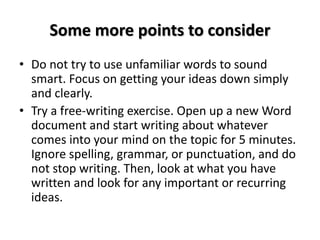 Some more points to consider
• Do not try to use unfamiliar words to sound
smart. Focus on getting your ideas down simply
and clearly.
• Try a free-writing exercise. Open up a new Word
document and start writing about whatever
comes into your mind on the topic for 5 minutes.
Ignore spelling, grammar, or punctuation, and do
not stop writing. Then, look at what you have
written and look for any important or recurring
ideas.
 