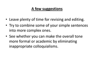 A few suggestions
• Leave plenty of time for revising and editing.
• Try to combine some of your simple sentences
into more complex ones.
• See whether you can make the overall tone
more formal or academic by eliminating
inappropriate colloquialisms.
 