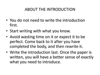 ABOUT THE INTRODUCTION
• You do not need to write the introduction
first.
• Start writing with what you know.
• Avoid wasting time on it or expect it to be
perfect. Come back to it after you have
completed the body, and then rewrite it.
• Write the introduction last. Once the paper is
written, you will have a better sense of exactly
what you need to introduce.
 