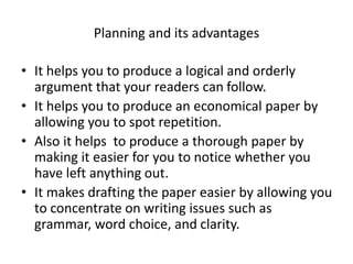 Planning and its advantages
• It helps you to produce a logical and orderly
argument that your readers can follow.
• It helps you to produce an economical paper by
allowing you to spot repetition.
• Also it helps to produce a thorough paper by
making it easier for you to notice whether you
have left anything out.
• It makes drafting the paper easier by allowing you
to concentrate on writing issues such as
grammar, word choice, and clarity.
 