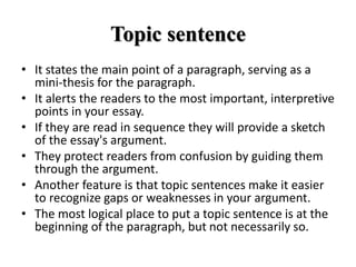 Topic sentence
• It states the main point of a paragraph, serving as a
mini-thesis for the paragraph.
• It alerts the readers to the most important, interpretive
points in your essay.
• If they are read in sequence they will provide a sketch
of the essay's argument.
• They protect readers from confusion by guiding them
through the argument.
• Another feature is that topic sentences make it easier
to recognize gaps or weaknesses in your argument.
• The most logical place to put a topic sentence is at the
beginning of the paragraph, but not necessarily so.
 
