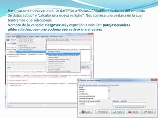 Haremos una nueva variable: Le daremos a “Datos”, “Modificar variables del conjunto
de datos activo” y “calcular una nueva variable”. Nos aparece una ventana en la cual
tendremos que seleccionar:
Nombre de la variable: riesgosexual y expresión a calcular: parejassexuales+
pildoradiadespues+ proteccionpreservativo+ marchaatras
 