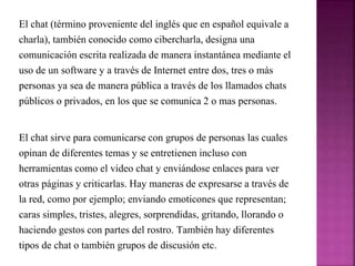 El chat (término proveniente del inglés que en español equivale a
charla), también conocido como cibercharla, designa una
comunicación escrita realizada de manera instantánea mediante el
uso de un software y a través de Internet entre dos, tres o más
personas ya sea de manera pública a través de los llamados chats
públicos o privados, en los que se comunica 2 o mas personas.
El chat sirve para comunicarse con grupos de personas las cuales
opinan de diferentes temas y se entretienen incluso con
herramientas como el video chat y enviándose enlaces para ver
otras páginas y criticarlas. Hay maneras de expresarse a través de
la red, como por ejemplo; enviando emoticones que representan;
caras simples, tristes, alegres, sorprendidas, gritando, llorando o
haciendo gestos con partes del rostro. También hay diferentes
tipos de chat o también grupos de discusión etc.
 