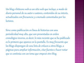 Un blog o bitácora web es un sitio web que incluye, a modo de
diario personal de su autor o autores, contenidos de su interés,
actualizados con frecuencia y a menudo comentados por los
lectores.
Sirve como publicación en línea de historias con una
periodicidad muy alta, que son presentadas en orden
cronológico inverso, es decir, lo más reciente que se ha publicado
es lo primero que aparece en la pantalla. Es muy frecuente que
los blogs dispongan de una lista de enlaces a otros blogs, a
páginas para ampliar información, citar fuentes o hacer notar
que se continúa con un tema que empezó otro blog.
 