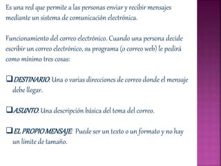 Es una red que permite a las personas enviar y recibir mensajes
mediante un sistema de comunicación electrónica.
Funcionamiento del correo electrónico. Cuando una persona decide
escribir un correo electrónico, su programa (o correo web) le pedirá
como mínimo tres cosas:
DESTINARIO: Una o varias direcciones de correo donde el mensaje
debe llegar.
ASUNTO: Una descripción básica del tema del correo.
ELPROPIOMENSAJE: Puede ser un texto o un formato y no hay
un límite de tamaño.
 