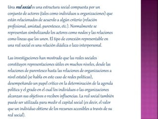 Una red sociales una estructura social compuesta por un
conjunto de actores (tales como individuos u organizaciones) que
están relacionados de acuerdo a algún criterio (relación
profesional, amistad, parentesco, etc.). Normalmente se
representan simbolizando los actores como nodos y las relaciones
como líneas que los unen. El tipo de conexión representable en
una red social es una relación diádica o lazo interpersonal.
Las investigaciones han mostrado que las redes sociales
constituyen representaciones útiles en muchos niveles, desde las
relaciones de parentesco hasta las relaciones de organizaciones a
nivel estatal (se habla en este caso de redes políticas),
desempeñando un papel crítico en la determinación de la agenda
política y el grado en el cual los individuos o las organizaciones
alcanzan sus objetivos o reciben influencias. La red social también
puede ser utilizada para medir el capital social (es decir, el valor
que un individuo obtiene de los recursos accesibles a través de su
red social).
 