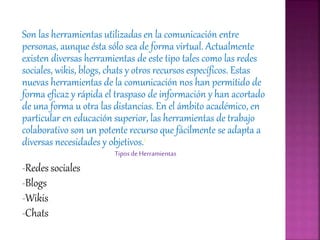 Son las herramientas utilizadas en la comunicación entre
personas, aunque ésta sólo sea de forma virtual. Actualmente
existen diversas herramientas de este tipo tales como las redes
sociales, wikis, blogs, chats y otros recursos específicos. Estas
nuevas herramientas de la comunicación nos han permitido de
forma eficaz y rápida el traspaso de información y han acortado
de una forma u otra las distancias. En el ámbito académico, en
particular en educación superior, las herramientas de trabajo
colaborativo son un potente recurso que fácilmente se adapta a
diversas necesidades y objetivos.1
TiposdeHerramientas
-Redes sociales
-Blogs
-Wikis
-Chats
 