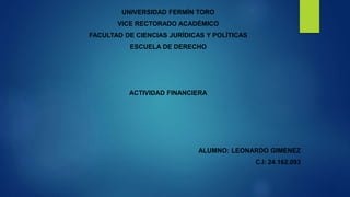 UNIVERSIDAD FERMÍN TORO
VICE RECTORADO ACADÉMICO
FACULTAD DE CIENCIAS JURÍDICAS Y POLÍTICAS
ESCUELA DE DERECHO
ACTIVIDAD FINANCIERA
ALUMNO: LEONARDO GIMENEZ
C.I: 24.162.093
 
