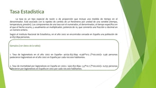 Tasa Estadística
La tasa es un tipo especial de razón o de proporción que incluye una medida de tiempo en el
denominador. Está asociado con la rapidez de cambio de un fenómeno por unidad de una variable (tiempo,
temperatura, presión). Los componentes de una tasa son el numerador, el denominador, el tiempo específico en
el que el hecho ocurre, y usualmente un multiplicador, potencia de 10, que convierte una fracción o decimal en
un número entero.
Según el Instituto Nacional de Estadística, en el año 2002 se encontraba censada en España una población de
41.837.894 personas.
Ejemplos (ver datos de la tabla):
1. Tasa de legionelosis en el año 2002 en España= 401/41.837.894 =0,96*10-5 (*100.000)= 0,96 personas
padecieron legionelosis en el año 2002 en España por cada 100.000 habitantes.
2. Tasa de mortalidad por legionelosis en España en 2002= 14/41.837.894= 3,3*10-7 (*100.000)= 0,033 personas
fallecieron por legionelosis en España en 2002 por cada 100.000 habitantes.
 