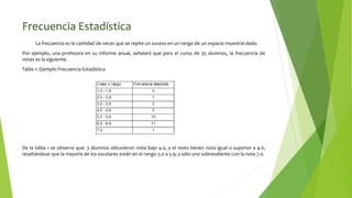 Frecuencia Estadística
La frecuencia es la cantidad de veces que se repite un suceso en un rango de un espacio muestral dado.
Por ejemplo, una profesora en su informe anual, señalará que para el curso de 35 alumnos, la frecuencia de
notas es la siguiente.
Tabla 1: Ejemplo Frecuencia Estadística
De la tabla 1 se observa que: 3 alumnos obtuvieron nota bajo 4.0, y el resto tienen nota igual o superior a 4.0,
resaltándose que la mayoría de los escolares están en el rango 5.0 a 5.9, y sólo uno sobresaliente con la nota 7.0.
 