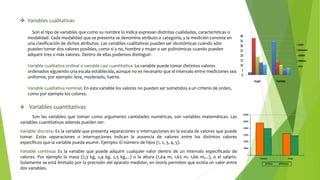  Variables cualitativas
Son el tipo de variables que como su nombre lo indica expresan distintas cualidades, características o
modalidad. Cada modalidad que se presenta se denomina atributo o categoría, y la medición consiste en
una clasificación de dichos atributos. Las variables cualitativas pueden ser dicotómicas cuando sólo
pueden tomar dos valores posibles, como sí y no, hombre y mujer o ser polinómicas cuando pueden
adquirir tres o más valores. Dentro de ellas podemos distinguir:
Variable cualitativa ordinal o variable casi cuantitativa: La variable puede tomar distintos valores
ordenados siguiendo una escala establecida, aunque no es necesario que el intervalo entre mediciones sea
uniforme, por ejemplo: leve, moderado, fuerte.
Variable cualitativa nominal: En esta variable los valores no pueden ser sometidos a un criterio de orden,
como por ejemplo los colores.
 Variables cuantitativas
Son las variables que toman como argumento cantidades numéricas, son variables matemáticas. Las
variables cuantitativas además pueden ser:
Variable discreta: Es la variable que presenta separaciones o interrupciones en la escala de valores que puede
tomar. Estas separaciones o interrupciones indican la ausencia de valores entre los distintos valores
específicos que la variable pueda asumir. Ejemplo: El número de hijos (1, 2, 3, 4, 5).
Variable continua: Es la variable que puede adquirir cualquier valor dentro de un intervalo especificado de
valores. Por ejemplo la masa (2,3 kg, 2,4 kg, 2,5 kg,...) o la altura (1,64 m, 1,65 m, 1,66 m,...), o el salario.
Solamente se está limitado por la precisión del aparato medidor, en teoría permiten que exista un valor entre
dos variables.
 