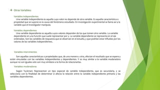  Otras Variables:
Variables independientes
Una variable independiente es aquella cuyo valor no depende de otra variable. Es aquella característica o
propiedad que se supone es la causa del fenómeno estudiado. En investigación experimental se llama así a la
variable que el investigador manipula.
Variables dependientes
Una variable dependiente es aquella cuyos valores dependen de los que tomen otra variable. La variable
dependiente en una función que suele representar por y. La variable dependiente se representa en el eje
ordenadas. Son las variables de respuesta que se observan en el estudio, y que podrían estar influidas por los
valores de las variables independientes.
Variables intervinientes
Son aquellas características o propiedades que, de una manera u otra, afectan el resultado que se espera y
están vinculadas con las variables independientes y dependientes. Y es muy similar a la variable moderadora
aunque no son iguales solo son muy similares a la forma de relacionarlas.
Variables moderadoras
Según Tuckman: Representan un tipo especial de variable independiente, que es secundaria, y se
selecciona con la finalidad de determinar si afecta la relación entre la variable independiente primaria y las
variables dependientes.
 
