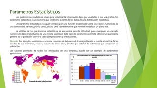 Parámetros Estadísticos
Los parámetros estadísticos sirven para sintetizar la información dada por una tabla o por una grafica. Un
parámetro estadístico es un numero que se obtiene a partir de los datos de una distribución estadística.
Un parámetro estadístico es aquel formado por una función establecida sobre los valores numéricos de
una comunidad. Se trata, por lo tanto, de una cifra representativa que permite modelizar un plano real.
La utilidad de los parámetros estadísticos se encuentra ante la dificultad para manipular un elevado
número de datos individuales de una misma sociedad. Este tipo de parámetros permite obtener un panorama
general de la población y llevar a cabo comparaciones y predicciones.
Ejemplo: Por ejemplo, suele ofrecerse como resumen de la juventud de una población la media aritmética de las
edades de sus miembros, esto es, la suma de todas ellas, dividida por el total de individuos que componen tal
población.
Los salarios promedio de todos los empleados de una empresa, puede ser un ejemplo de parámetros
estadísticos.
 