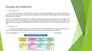 Escalas de medición
 Escala de intervalo
Una escala de medición es de intervalo si los datos tienen las propiedades de los datos ordinales y los
intervalos entre observaciones se expresan en términos de una unidad de medición fija. Los datos de intervalo
tienen que ser numéricos.
Ejemplo: Las mediciones de temperatura son datos de intervalo. Suponga que la temperatura en un lugar es de
21°C y en otro es de 4°C. Estos lugares se pueden jerarquizar de acuerdo con lo calurosos que son: el primero es
más caliente que el segundo. La unidad fija de medición, 1°C , permite decir cuán más caliente es el primer lugar:
17°C .
 Escala de razón
Una escala de medición es de razón si los datos tienen las propiedades de los datos de intervalo y el
cociente (o razón) entre dos medidas tiene sentido. Los datos de razón tienen que ser numéricos.
Ejemplo: Variables como la distancia, la altura, el peso y el tiempo se miden con una escala de razón.
 