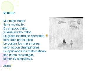 ROGER
Mi amigo Roger
tiene mucha fe.
Es un poco bajito
y tiene mucho rollito.
Le gusta la tarta de chocolate
pero solo por la tarde.
Le gustan los macarrones,
pero no con champiñones.
Le apasionan las matemáticas,
son como sus amigas
la mar de simpáticas.
Abdou
 
 