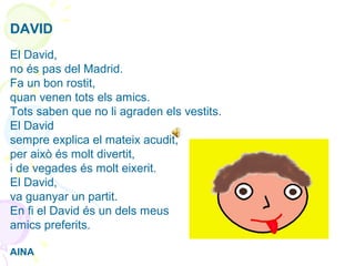 DAVID
El David,
no és pas del Madrid.
Fa un bon rostit,
quan venen tots els amics.
Tots saben que no li agraden els vestits.
El David
sempre explica el mateix acudit,
per això és molt divertit,
i de vegades és molt eixerit.
El David,
va guanyar un partit.
En fi el David és un dels meus
amics preferits.
AINA
 