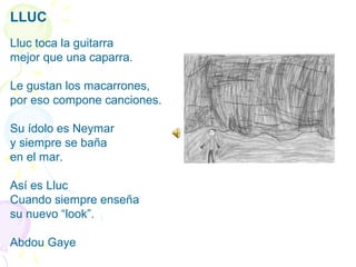 LLUC
 
Lluc toca la guitarra
mejor que una caparra.
 
Le gustan los macarrones,
por eso compone canciones.
 
Su ídolo es Neymar
y siempre se baña 
en el mar.
 
Así es Lluc
Cuando siempre enseña
su nuevo “look”.
Abdou Gaye
 