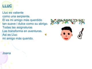 LLUC
 
Lluc es valiente
como una serpiente.
El es mi amigo más querdido
tan suave i dulce como su abrigo.
Todas las asignaturas
Las transforma en aventuras.
Asi es Lluc
mi amigo más querido.
 
 
 
Joana
 