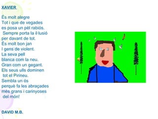 XAVIER 
 
És molt alegre 
Tot i que de vegades
es posa un pèl rabiós.
 Sempre porta la il·lusió 
per davant de tot.
És molt bon jan
I gens de violent. 
La seva pell 
blanca com la neu.
Gran com un gegant.  
Els seus ulls dominen
 tot el Pirineu.  
Sembla un ós 
perquè fa les abraçades 
més grans i carinyoses
 del món!
 
 
DAVID M.B.
 