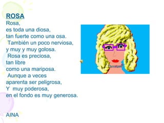 ROSA
Rosa,
es toda una diosa,
tan fuerte como una osa.
 También un poco nerviosa,
y muy y muy golosa.
 Rosa es preciosa,
tan libre
como una mariposa.
 Aunque a veces
aparenta ser peligrosa,
Y  muy poderosa,
en el fondo es muy generosa.
AINA
 
